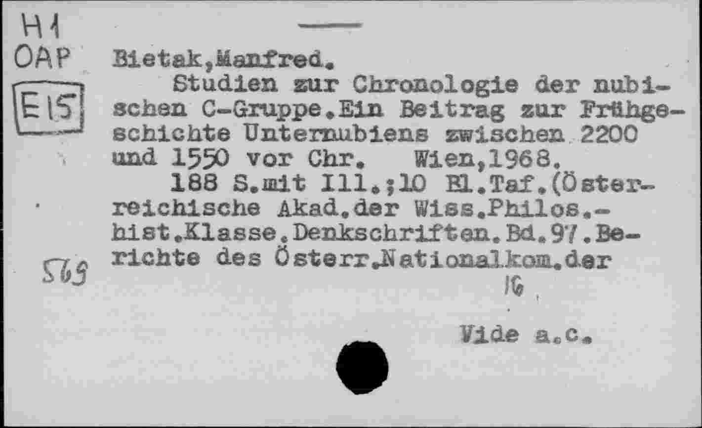 ﻿Н4
ОАР
Bietak,Manfred
Studien zur Chronologie der nubi-schen C-Gruppe.Ein Beitrag zur Frühgeschichte Unternubiens zwischen 2200 und I55O vor Chr.	Wien,1968.
188 S.iuit 111* ;Ю El.Taf.(Österreichische Akad.der Wiss.Philos.-hist .Klasse. Denkschriften. Bd. 97. Be-

richte des österr Jüationalkom..der 1$ ,
Vide a.c